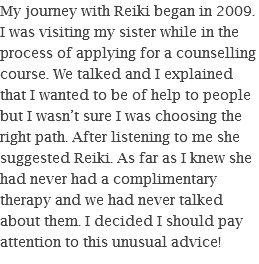 My journey with Reiki began in 2009. I was visiting my sister while in the process of applying for a counselling course. We talked and I explained that I wanted to be of help to people but I wasn’t sure I was choosing the right path. After listening to me she suggested Reiki. As far as I knew she had never had a complimentary therapy and we had never talked about them. I decided I should pay attention to this unusual advice!